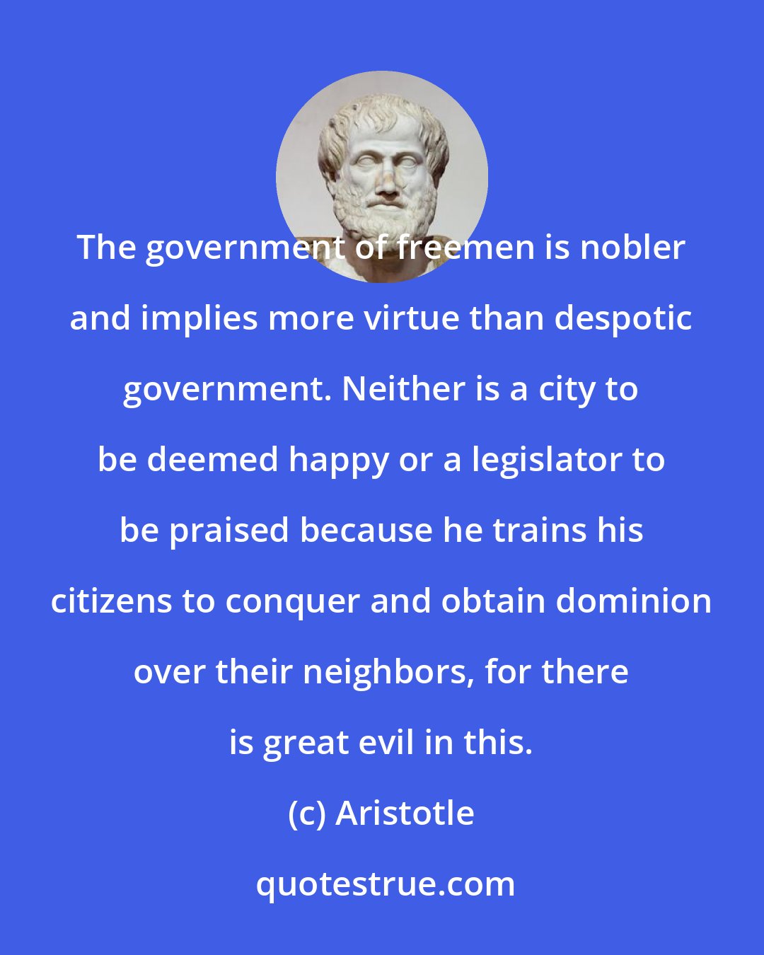 Aristotle: The government of freemen is nobler and implies more virtue than despotic government. Neither is a city to be deemed happy or a legislator to be praised because he trains his citizens to conquer and obtain dominion over their neighbors, for there is great evil in this.