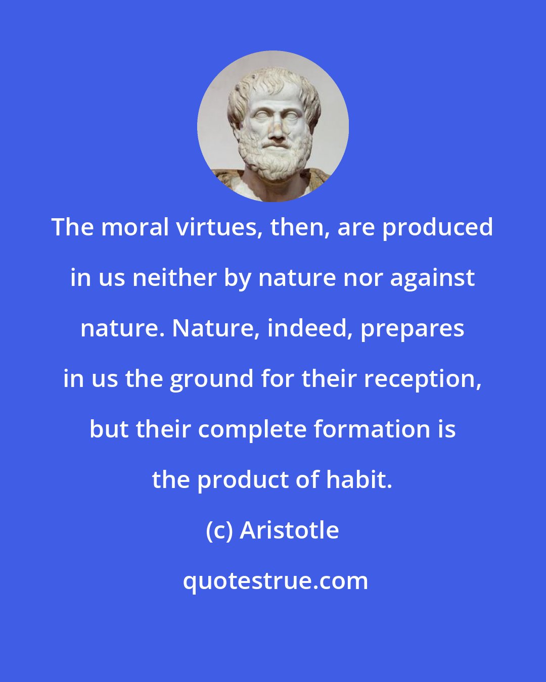 Aristotle: The moral virtues, then, are produced in us neither by nature nor against nature. Nature, indeed, prepares in us the ground for their reception, but their complete formation is the product of habit.