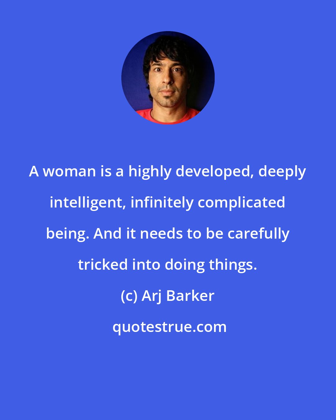Arj Barker: A woman is a highly developed, deeply intelligent, infinitely complicated being. And it needs to be carefully tricked into doing things.
