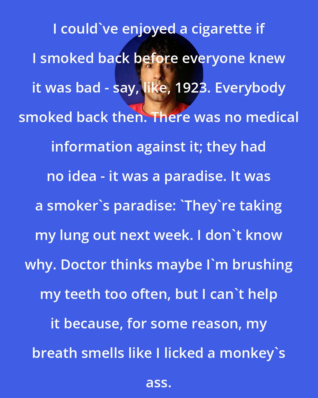 Arj Barker: I could've enjoyed a cigarette if I smoked back before everyone knew it was bad - say, like, 1923. Everybody smoked back then. There was no medical information against it; they had no idea - it was a paradise. It was a smoker's paradise: 'They're taking my lung out next week. I don't know why. Doctor thinks maybe I'm brushing my teeth too often, but I can't help it because, for some reason, my breath smells like I licked a monkey's ass.