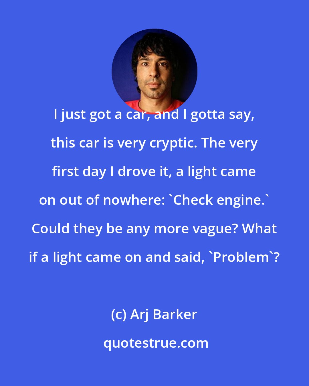 Arj Barker: I just got a car, and I gotta say, this car is very cryptic. The very first day I drove it, a light came on out of nowhere: 'Check engine.' Could they be any more vague? What if a light came on and said, 'Problem'?