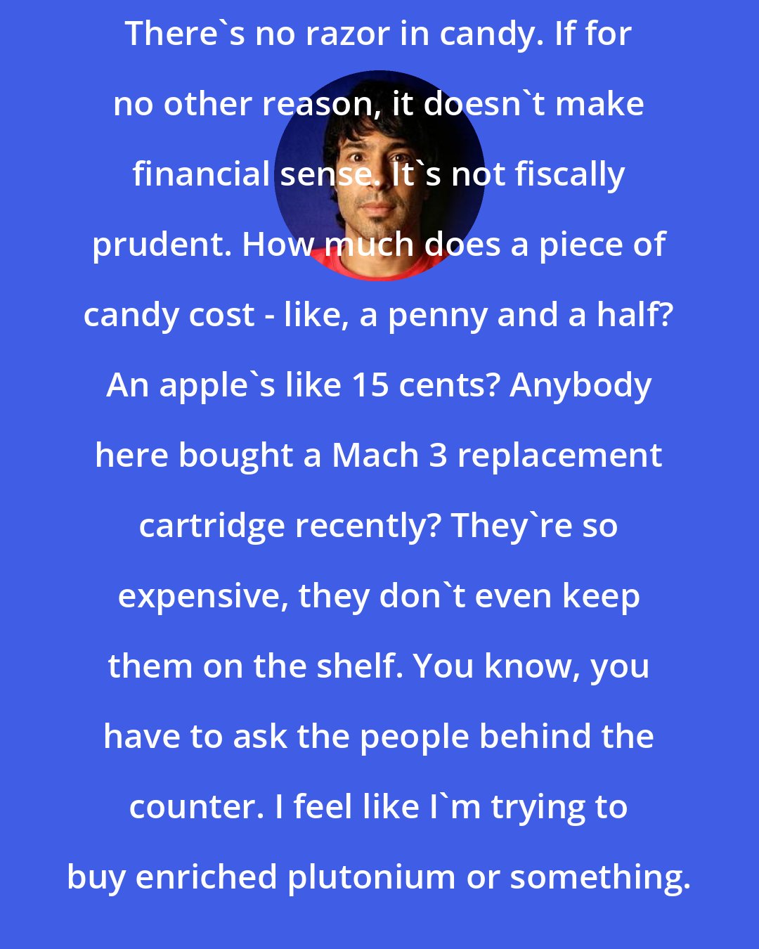 Arj Barker: There's no razor in candy. If for no other reason, it doesn't make financial sense. It's not fiscally prudent. How much does a piece of candy cost - like, a penny and a half? An apple's like 15 cents? Anybody here bought a Mach 3 replacement cartridge recently? They're so expensive, they don't even keep them on the shelf. You know, you have to ask the people behind the counter. I feel like I'm trying to buy enriched plutonium or something.