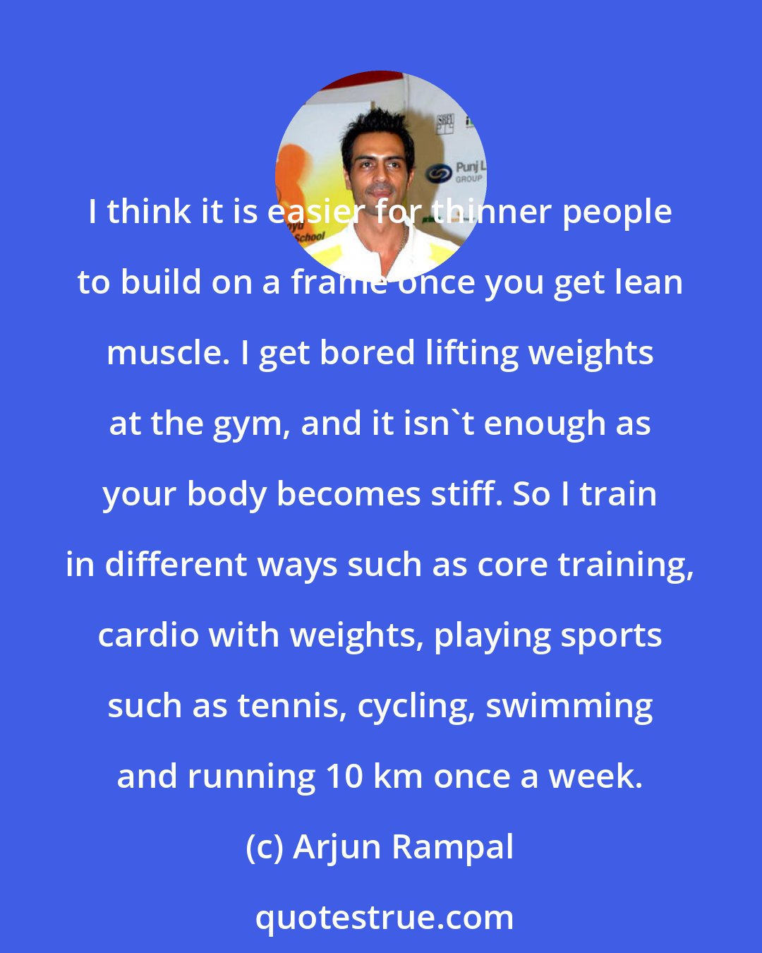 Arjun Rampal: I think it is easier for thinner people to build on a frame once you get lean muscle. I get bored lifting weights at the gym, and it isn't enough as your body becomes stiff. So I train in different ways such as core training, cardio with weights, playing sports such as tennis, cycling, swimming and running 10 km once a week.