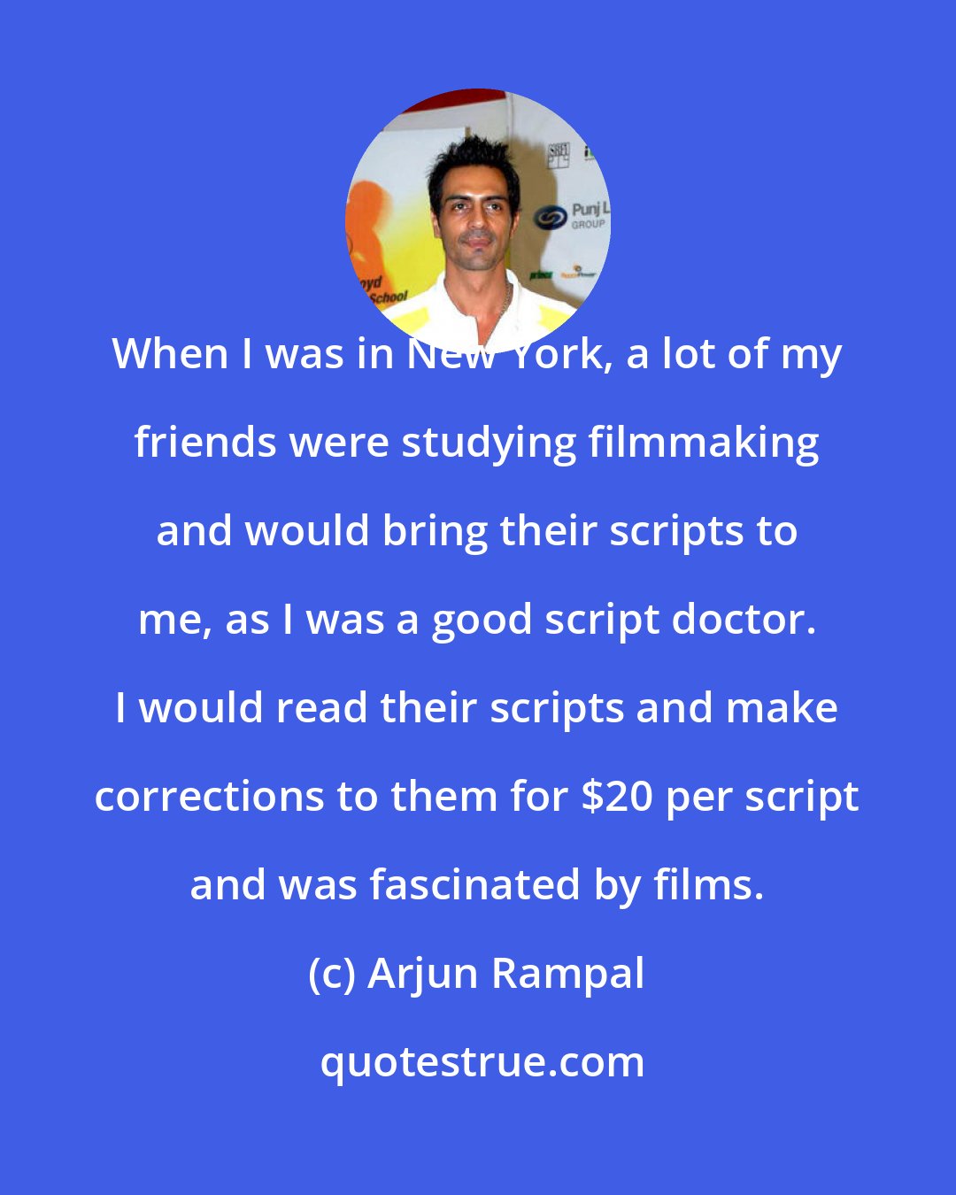 Arjun Rampal: When I was in New York, a lot of my friends were studying filmmaking and would bring their scripts to me, as I was a good script doctor. I would read their scripts and make corrections to them for $20 per script and was fascinated by films.