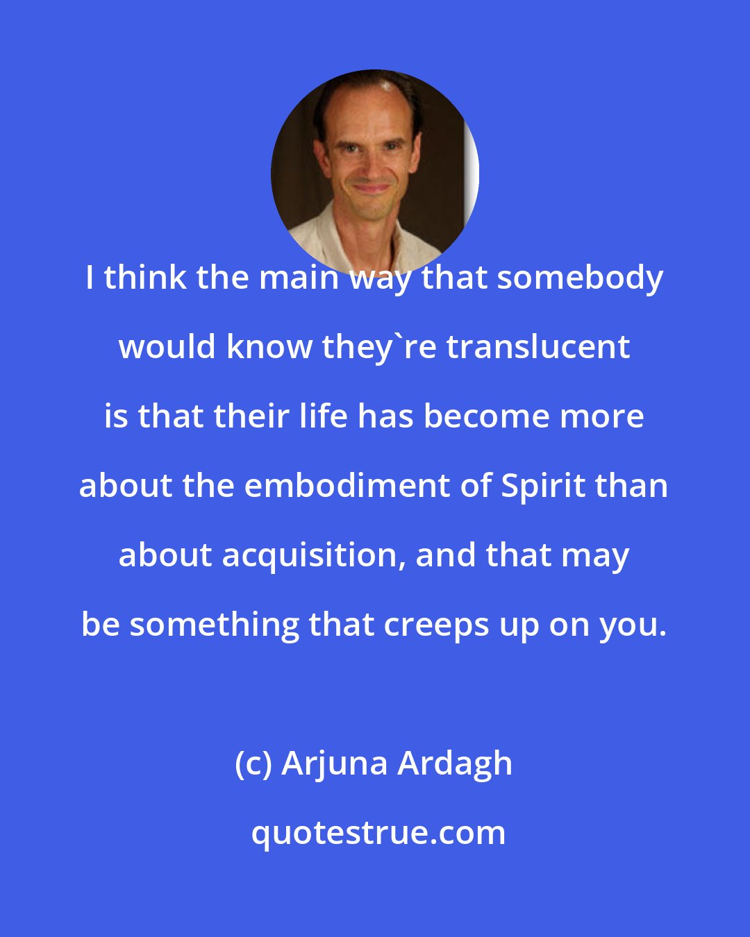 Arjuna Ardagh: I think the main way that somebody would know they're translucent is that their life has become more about the embodiment of Spirit than about acquisition, and that may be something that creeps up on you.