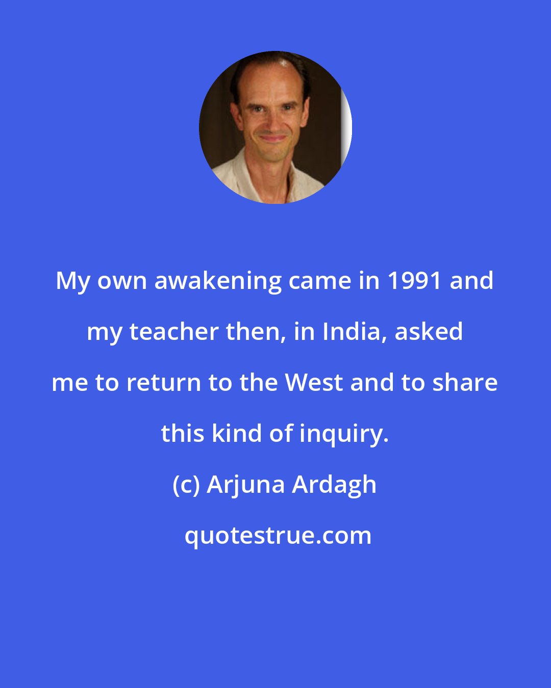 Arjuna Ardagh: My own awakening came in 1991 and my teacher then, in India, asked me to return to the West and to share this kind of inquiry.