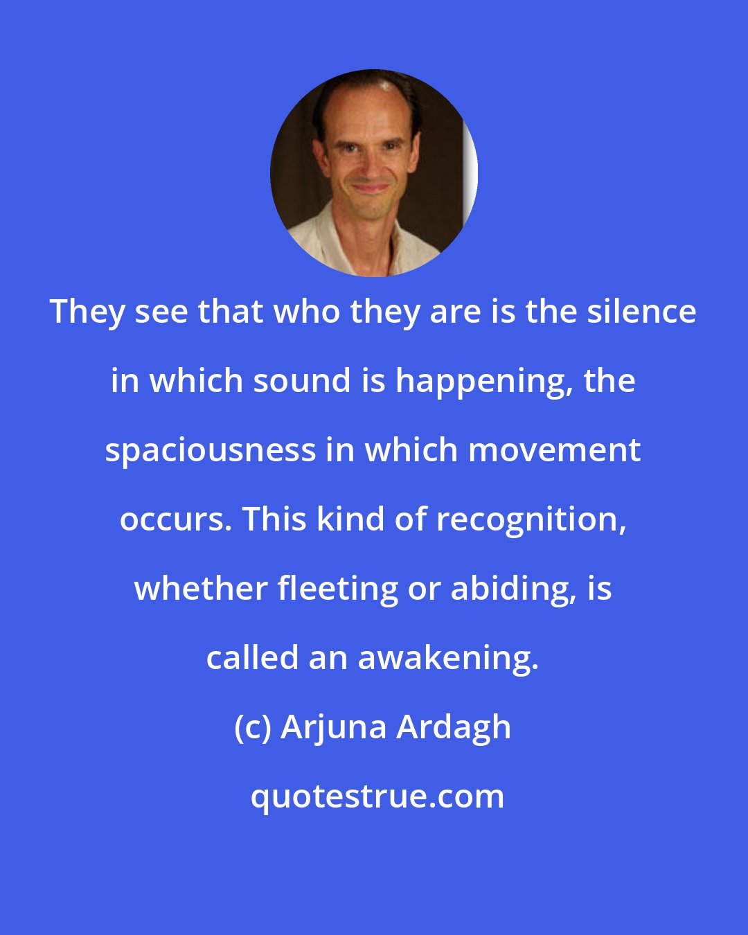 Arjuna Ardagh: They see that who they are is the silence in which sound is happening, the spaciousness in which movement occurs. This kind of recognition, whether fleeting or abiding, is called an awakening.