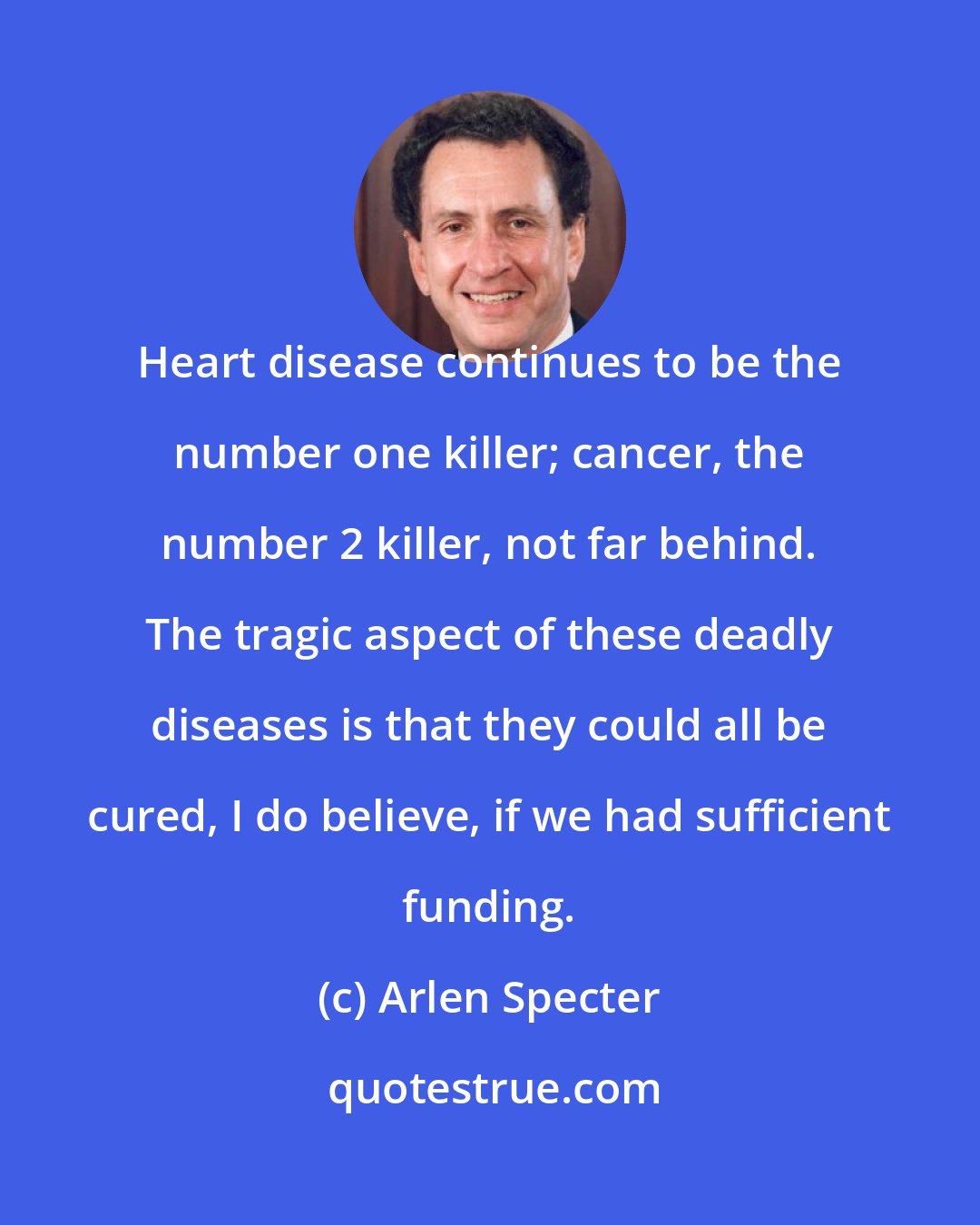 Arlen Specter: Heart disease continues to be the number one killer; cancer, the number 2 killer, not far behind. The tragic aspect of these deadly diseases is that they could all be cured, I do believe, if we had sufficient funding.