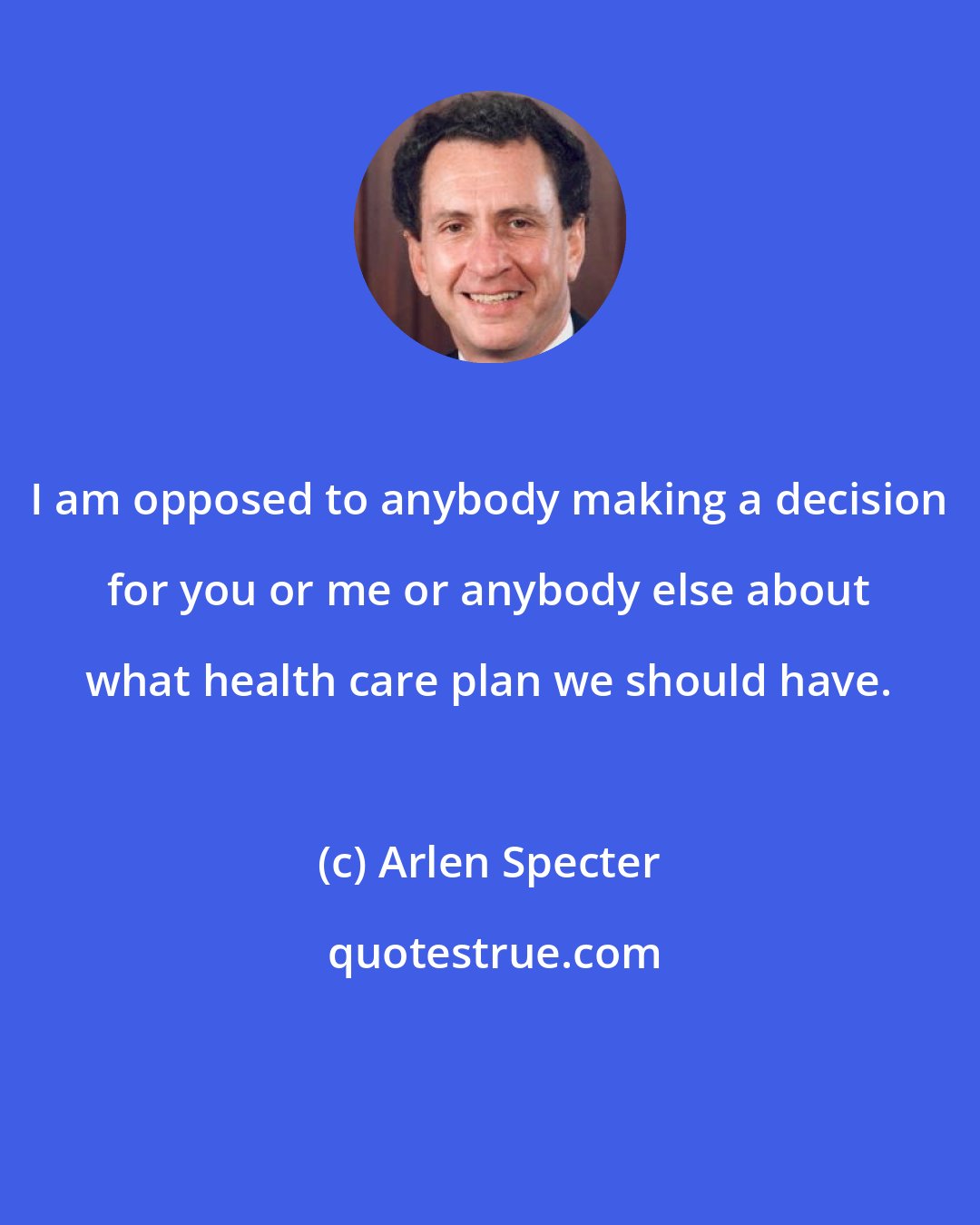 Arlen Specter: I am opposed to anybody making a decision for you or me or anybody else about what health care plan we should have.