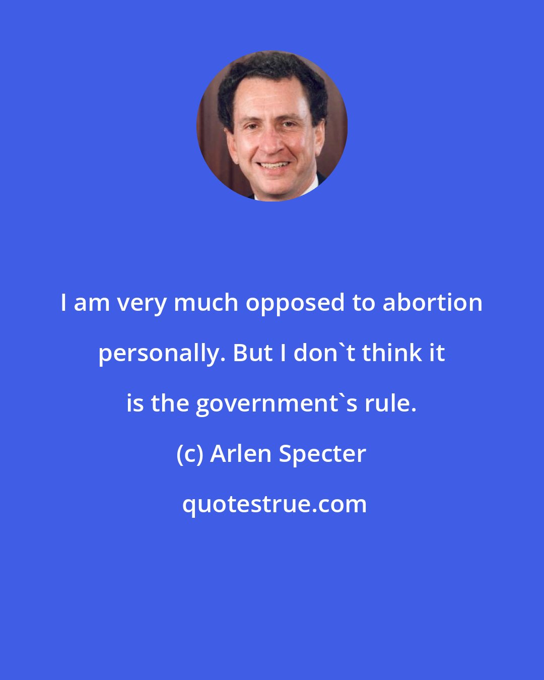 Arlen Specter: I am very much opposed to abortion personally. But I don't think it is the government's rule.