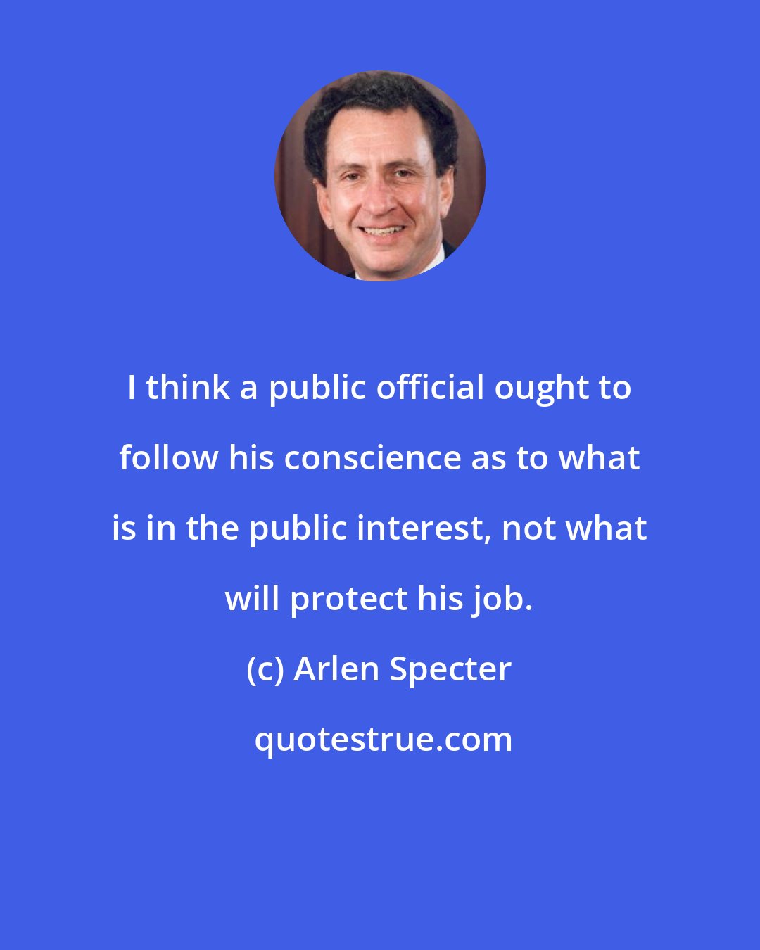 Arlen Specter: I think a public official ought to follow his conscience as to what is in the public interest, not what will protect his job.