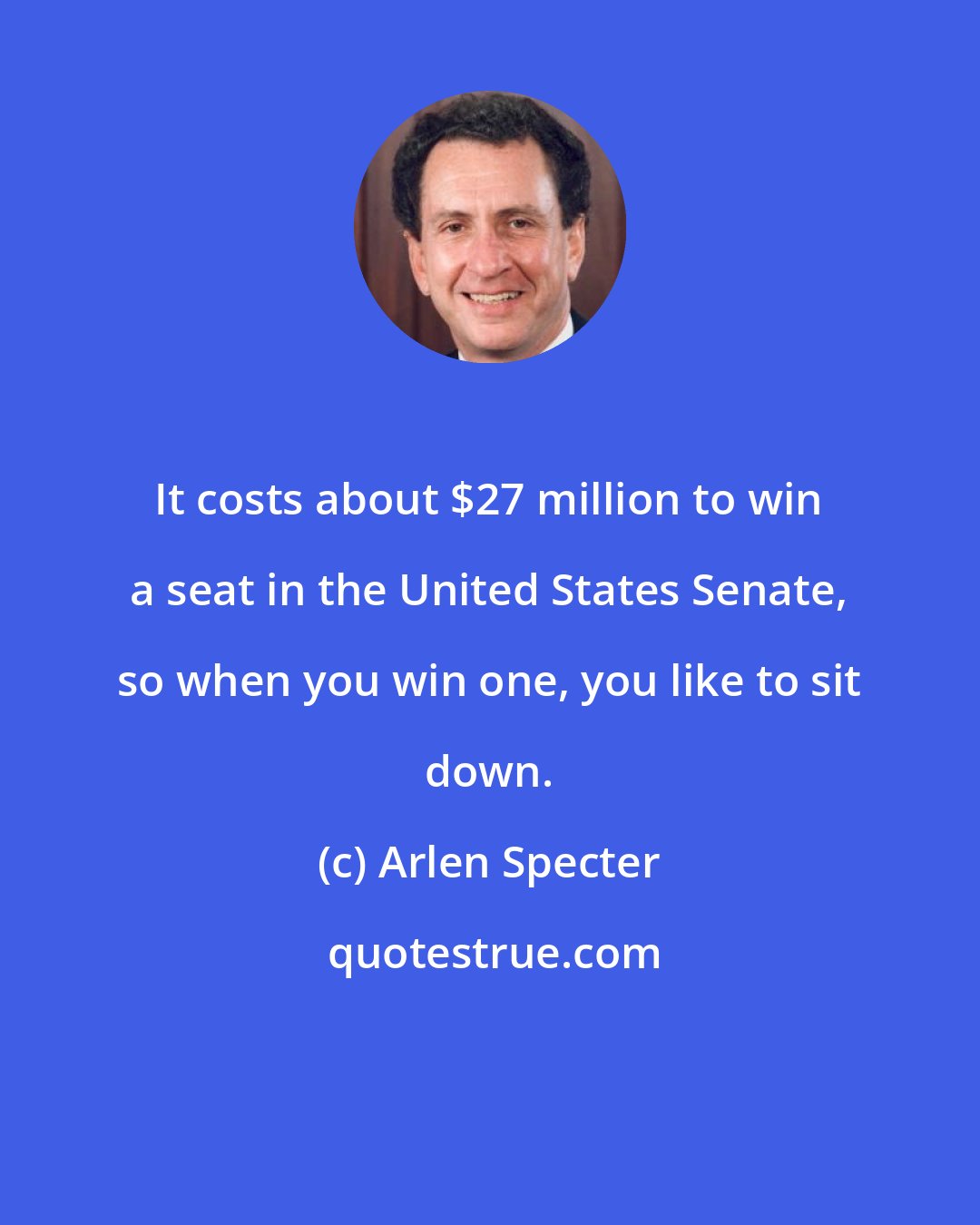 Arlen Specter: It costs about $27 million to win a seat in the United States Senate, so when you win one, you like to sit down.