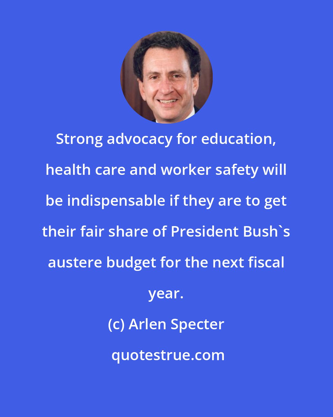 Arlen Specter: Strong advocacy for education, health care and worker safety will be indispensable if they are to get their fair share of President Bush's austere budget for the next fiscal year.