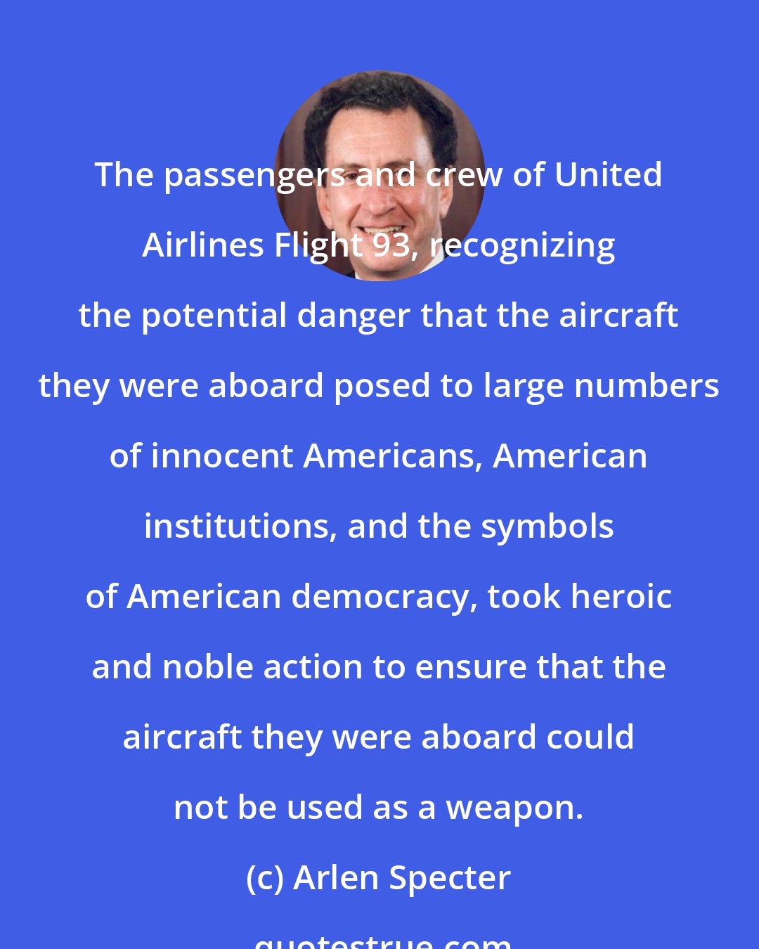 Arlen Specter: The passengers and crew of United Airlines Flight 93, recognizing the potential danger that the aircraft they were aboard posed to large numbers of innocent Americans, American institutions, and the symbols of American democracy, took heroic and noble action to ensure that the aircraft they were aboard could not be used as a weapon.