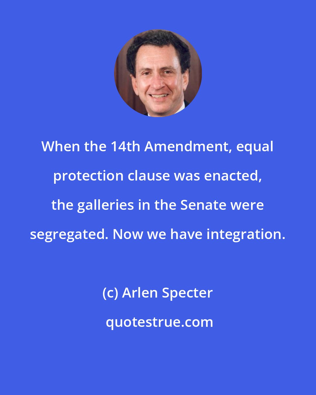 Arlen Specter: When the 14th Amendment, equal protection clause was enacted, the galleries in the Senate were segregated. Now we have integration.