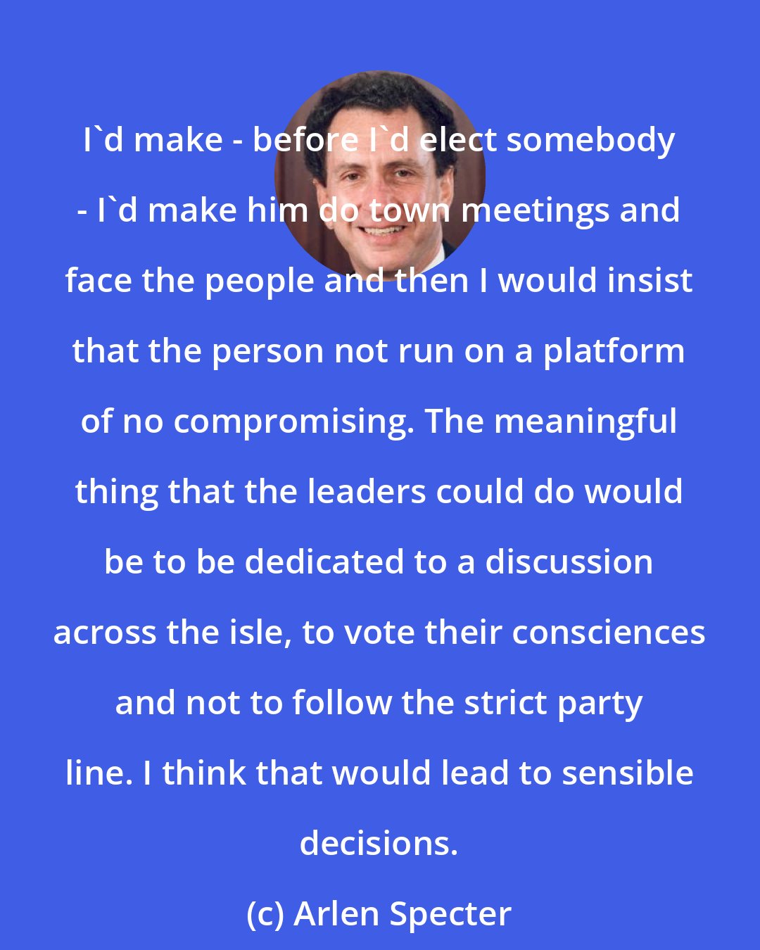 Arlen Specter: I'd make - before I'd elect somebody - I'd make him do town meetings and face the people and then I would insist that the person not run on a platform of no compromising. The meaningful thing that the leaders could do would be to be dedicated to a discussion across the isle, to vote their consciences and not to follow the strict party line. I think that would lead to sensible decisions.