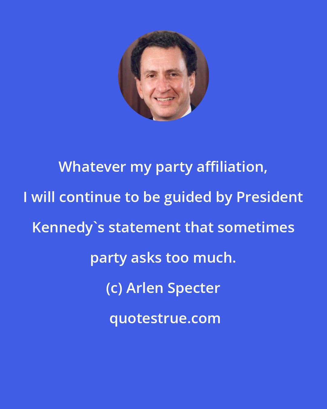 Arlen Specter: Whatever my party affiliation, I will continue to be guided by President Kennedy's statement that sometimes party asks too much.