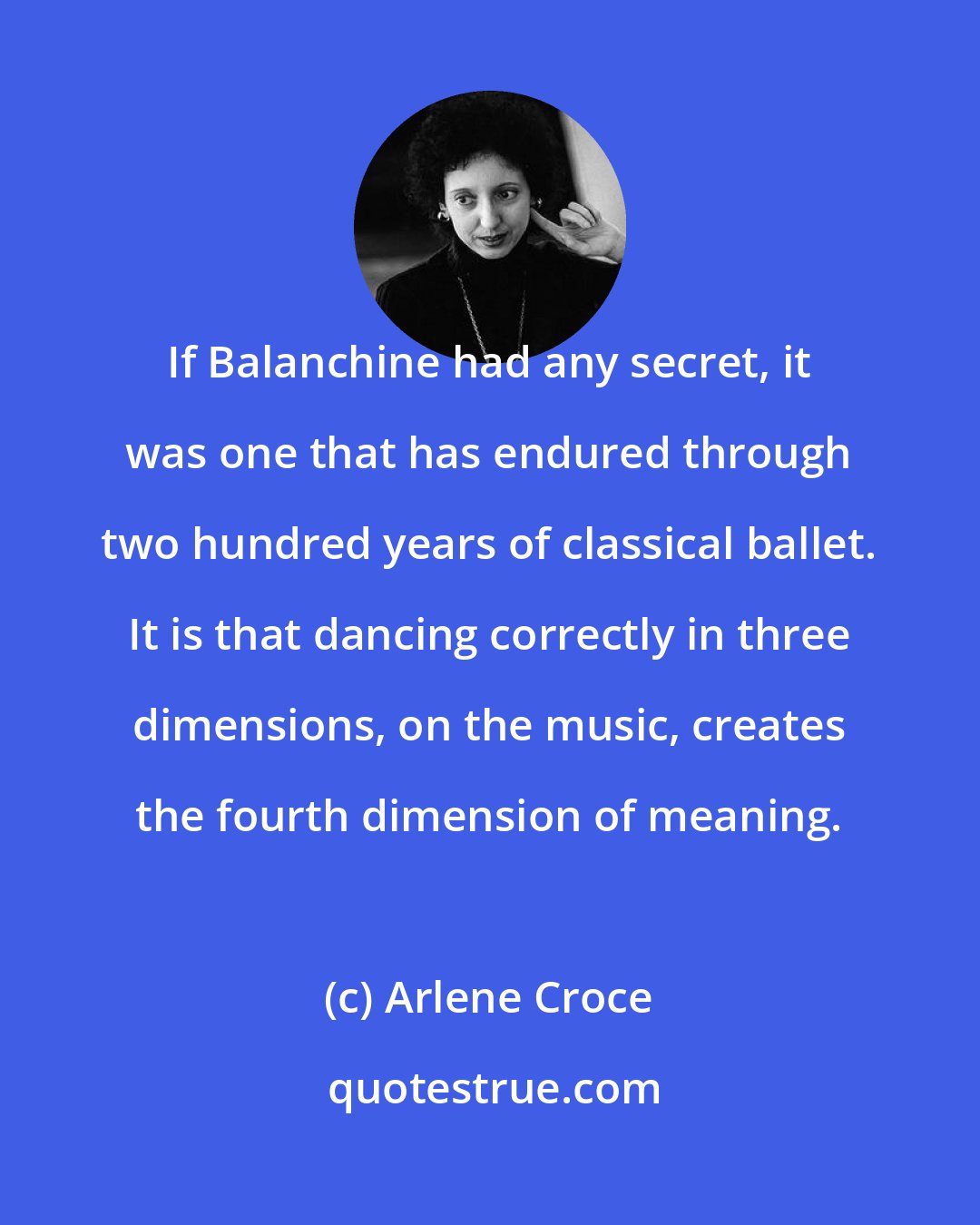 Arlene Croce: If Balanchine had any secret, it was one that has endured through two hundred years of classical ballet. It is that dancing correctly in three dimensions, on the music, creates the fourth dimension of meaning.