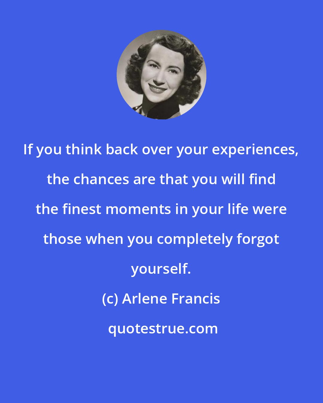 Arlene Francis: If you think back over your experiences, the chances are that you will find the finest moments in your life were those when you completely forgot yourself.