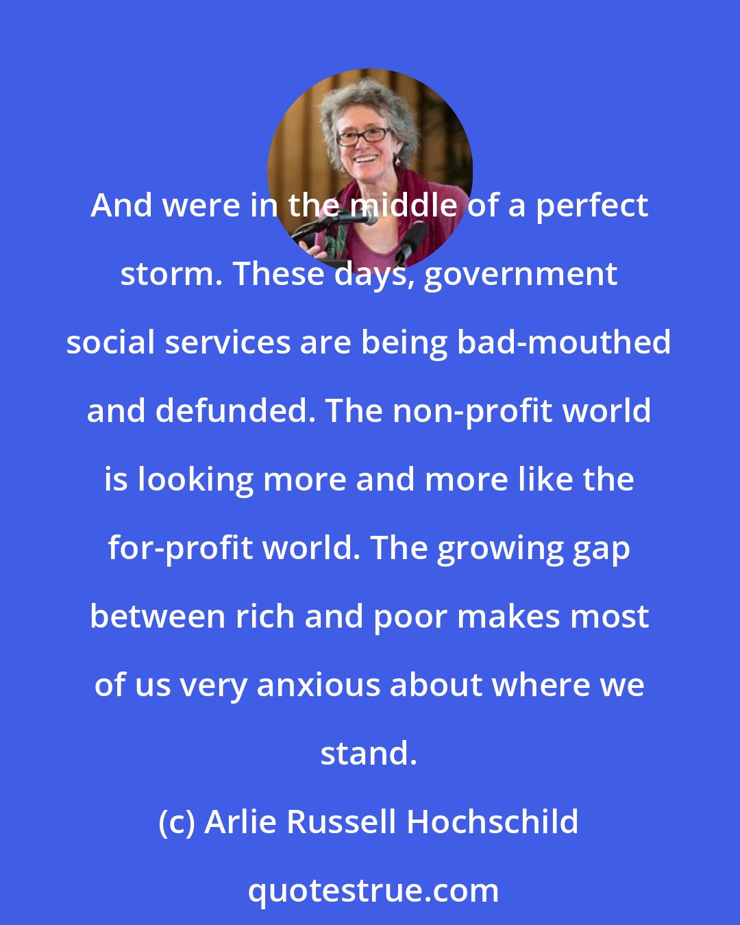 Arlie Russell Hochschild: And were in the middle of a perfect storm. These days, government social services are being bad-mouthed and defunded. The non-profit world is looking more and more like the for-profit world. The growing gap between rich and poor makes most of us very anxious about where we stand.