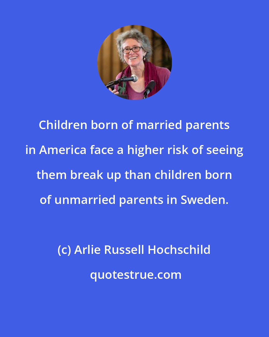 Arlie Russell Hochschild: Children born of married parents in America face a higher risk of seeing them break up than children born of unmarried parents in Sweden.