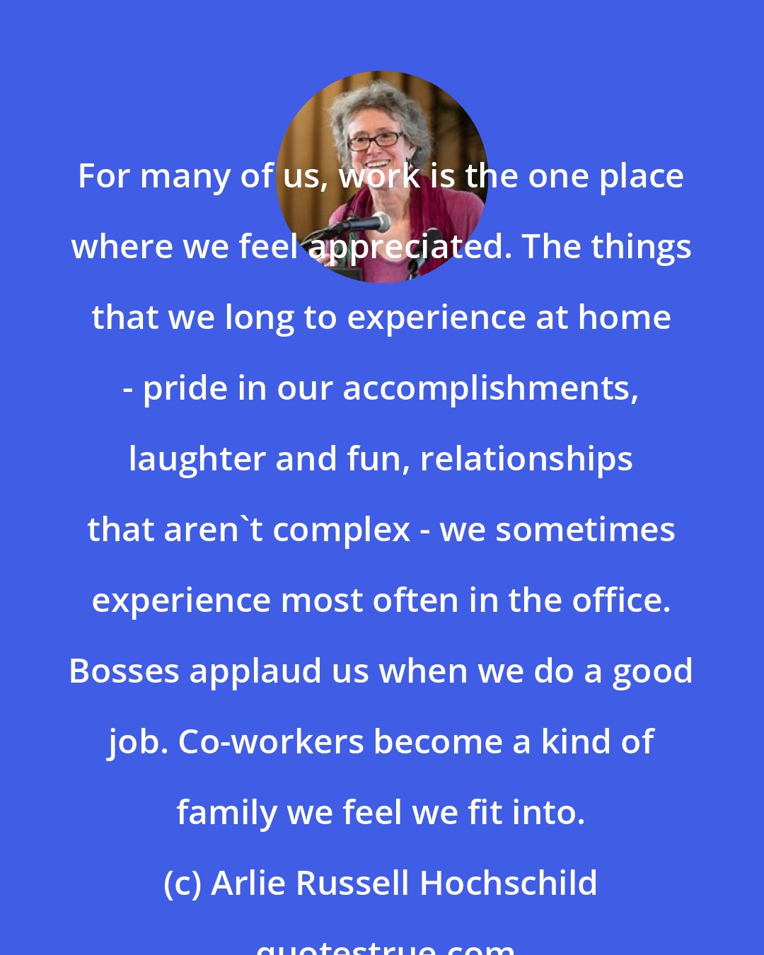 Arlie Russell Hochschild: For many of us, work is the one place where we feel appreciated. The things that we long to experience at home - pride in our accomplishments, laughter and fun, relationships that aren't complex - we sometimes experience most often in the office. Bosses applaud us when we do a good job. Co-workers become a kind of family we feel we fit into.