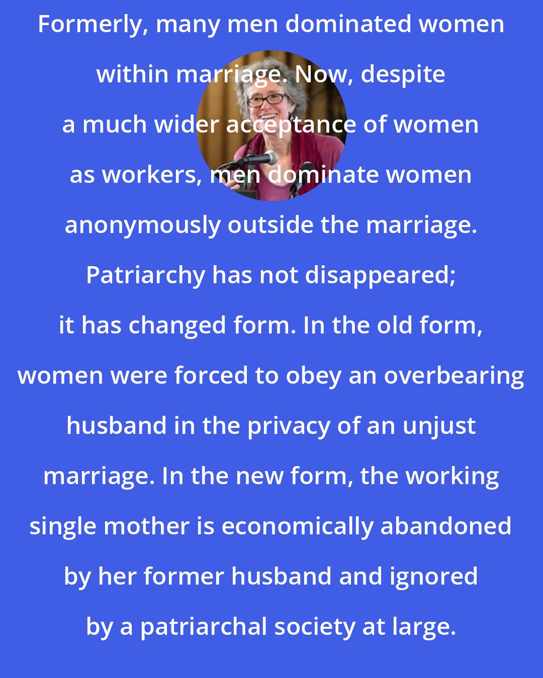 Arlie Russell Hochschild: Formerly, many men dominated women within marriage. Now, despite a much wider acceptance of women as workers, men dominate women anonymously outside the marriage. Patriarchy has not disappeared; it has changed form. In the old form, women were forced to obey an overbearing husband in the privacy of an unjust marriage. In the new form, the working single mother is economically abandoned by her former husband and ignored by a patriarchal society at large.