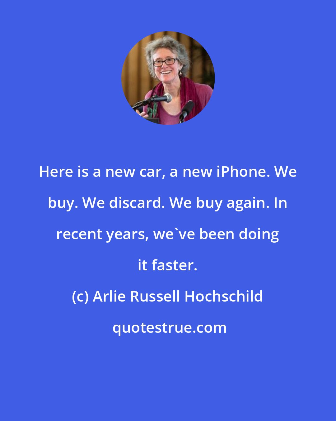 Arlie Russell Hochschild: Here is a new car, a new iPhone. We buy. We discard. We buy again. In recent years, we've been doing it faster.