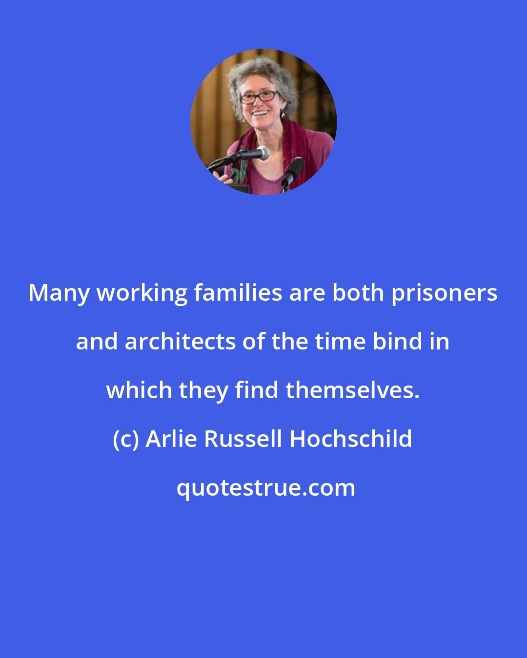 Arlie Russell Hochschild: Many working families are both prisoners and architects of the time bind in which they find themselves.