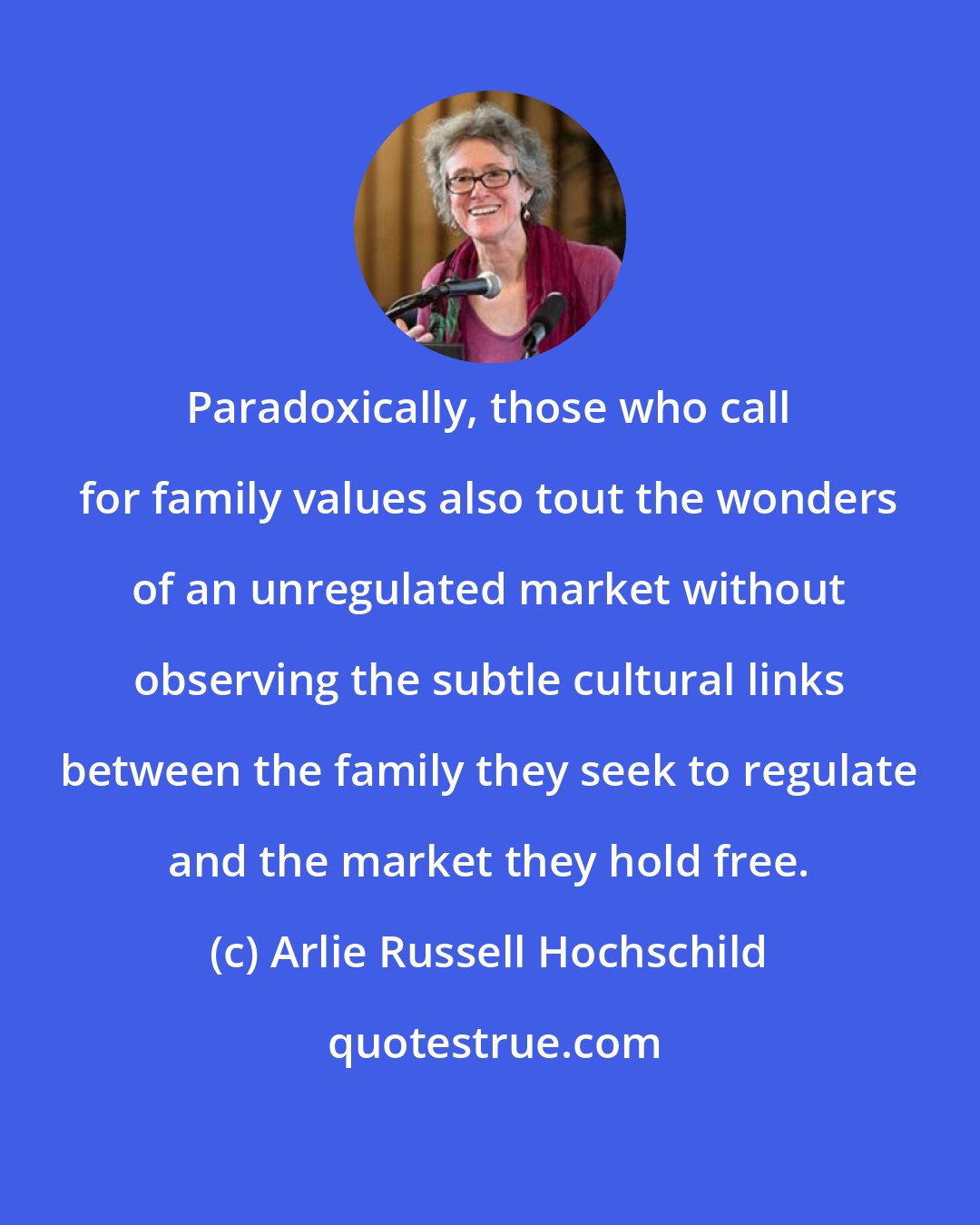 Arlie Russell Hochschild: Paradoxically, those who call for family values also tout the wonders of an unregulated market without observing the subtle cultural links between the family they seek to regulate and the market they hold free.