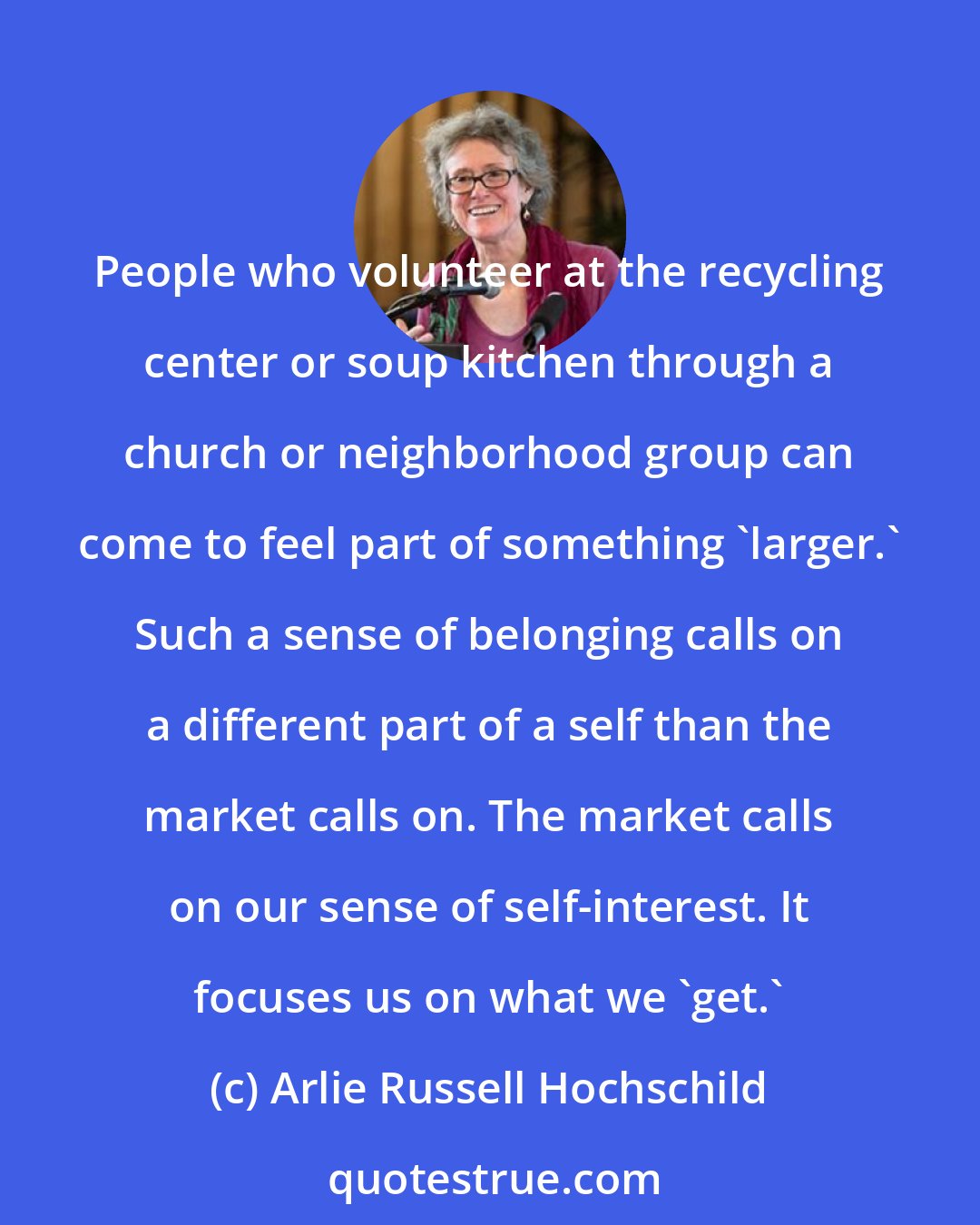 Arlie Russell Hochschild: People who volunteer at the recycling center or soup kitchen through a church or neighborhood group can come to feel part of something 'larger.' Such a sense of belonging calls on a different part of a self than the market calls on. The market calls on our sense of self-interest. It focuses us on what we 'get.'