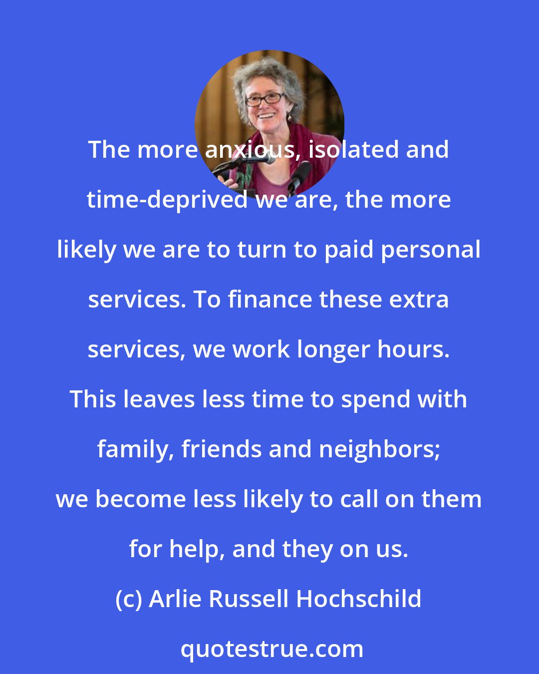 Arlie Russell Hochschild: The more anxious, isolated and time-deprived we are, the more likely we are to turn to paid personal services. To finance these extra services, we work longer hours. This leaves less time to spend with family, friends and neighbors; we become less likely to call on them for help, and they on us.