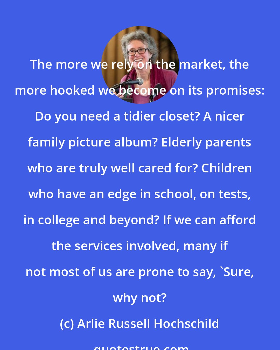 Arlie Russell Hochschild: The more we rely on the market, the more hooked we become on its promises: Do you need a tidier closet? A nicer family picture album? Elderly parents who are truly well cared for? Children who have an edge in school, on tests, in college and beyond? If we can afford the services involved, many if not most of us are prone to say, 'Sure, why not?