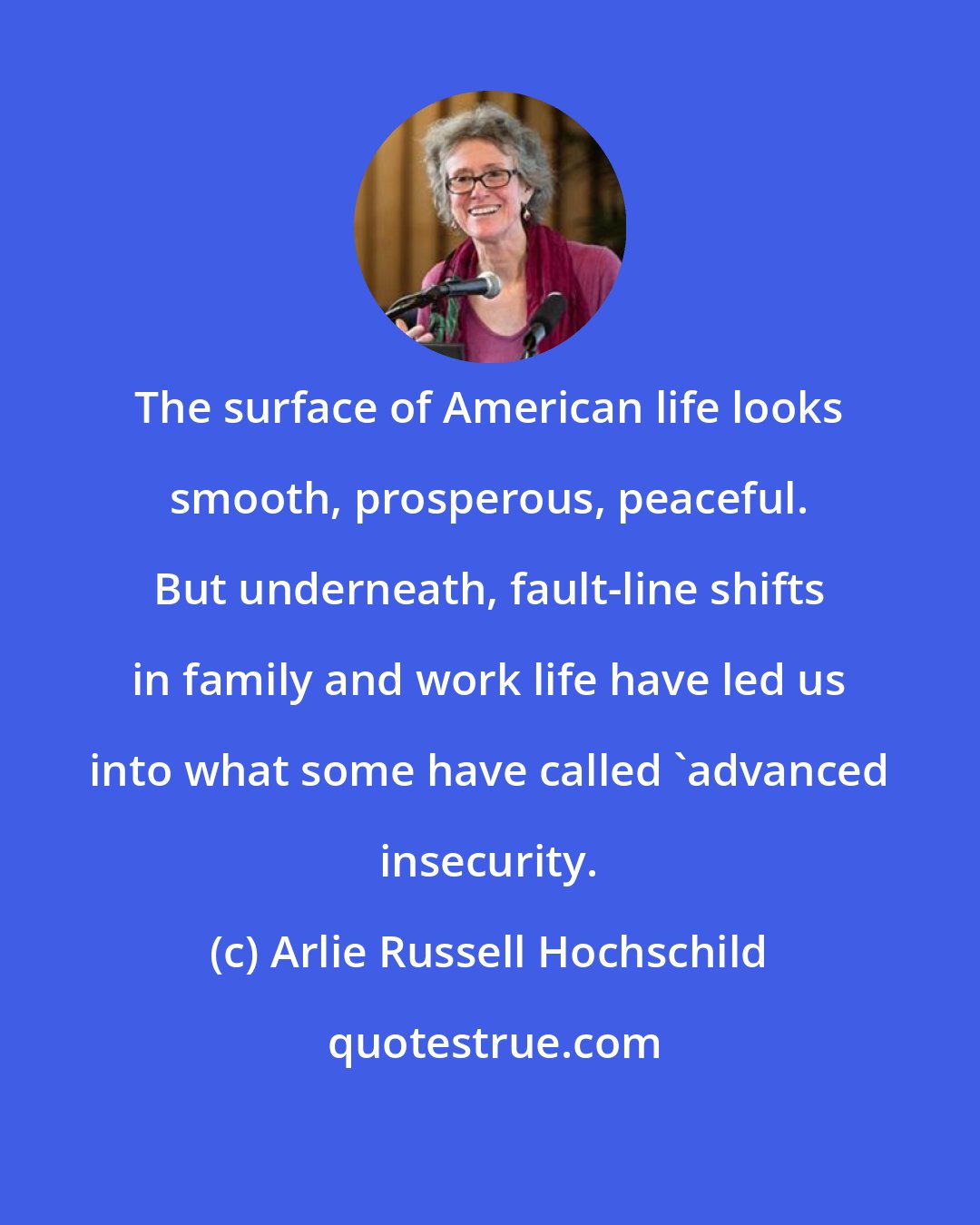 Arlie Russell Hochschild: The surface of American life looks smooth, prosperous, peaceful. But underneath, fault-line shifts in family and work life have led us into what some have called 'advanced insecurity.