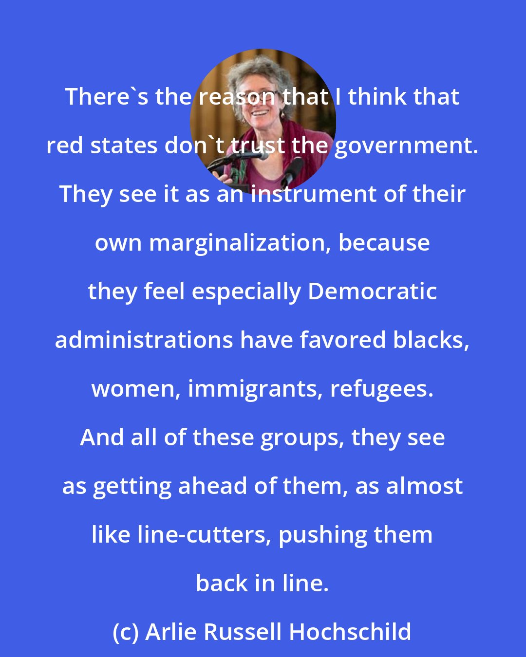 Arlie Russell Hochschild: There's the reason that I think that red states don't trust the government. They see it as an instrument of their own marginalization, because they feel especially Democratic administrations have favored blacks, women, immigrants, refugees. And all of these groups, they see as getting ahead of them, as almost like line-cutters, pushing them back in line.