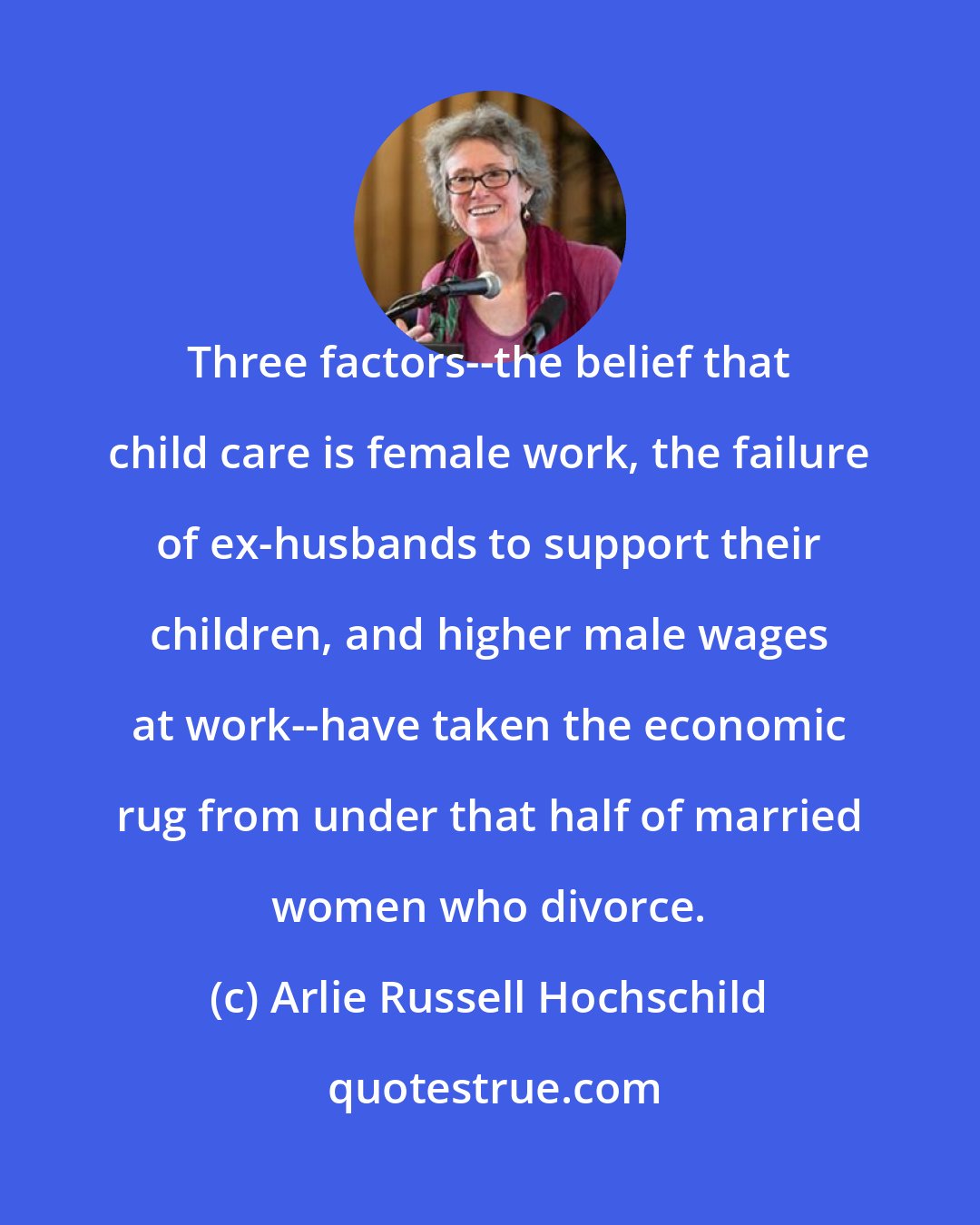 Arlie Russell Hochschild: Three factors--the belief that child care is female work, the failure of ex-husbands to support their children, and higher male wages at work--have taken the economic rug from under that half of married women who divorce.