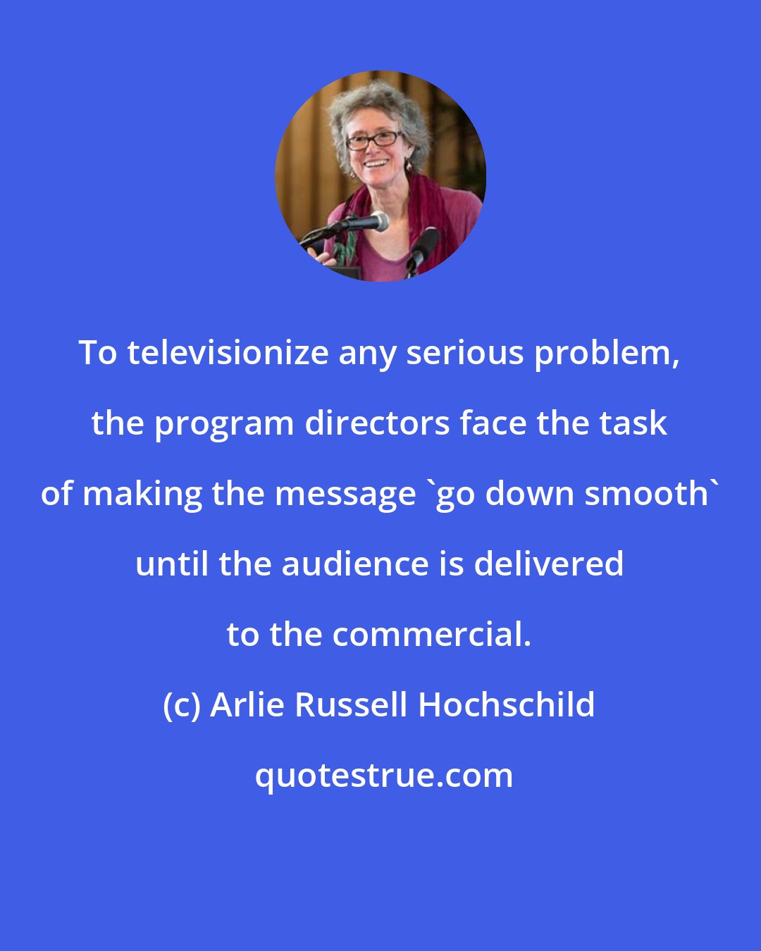 Arlie Russell Hochschild: To televisionize any serious problem, the program directors face the task of making the message 'go down smooth' until the audience is delivered to the commercial.