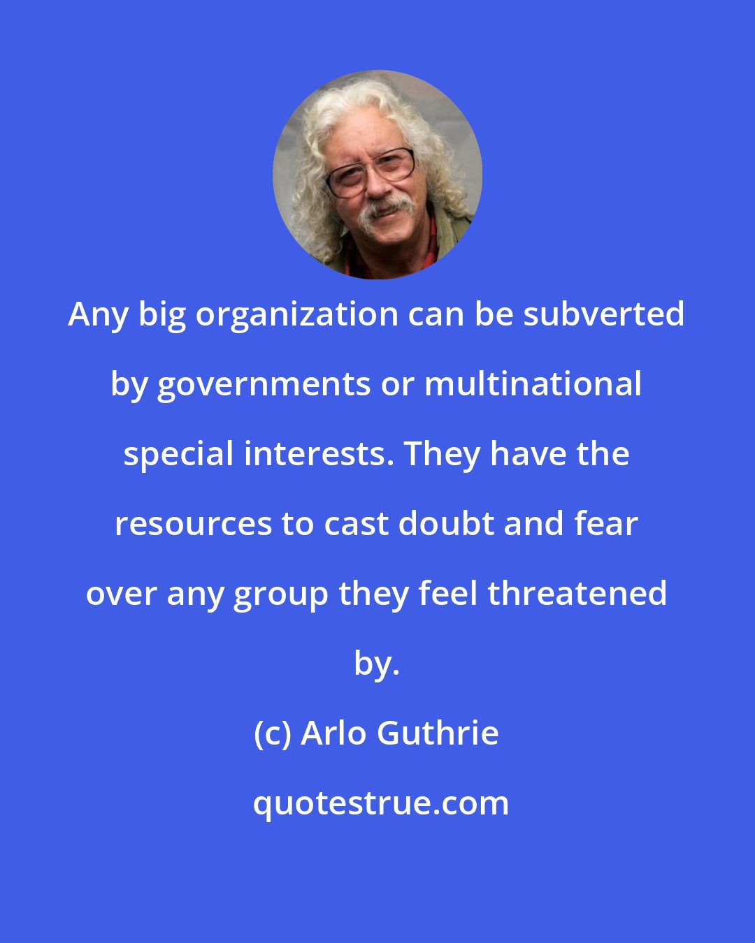 Arlo Guthrie: Any big organization can be subverted by governments or multinational special interests. They have the resources to cast doubt and fear over any group they feel threatened by.