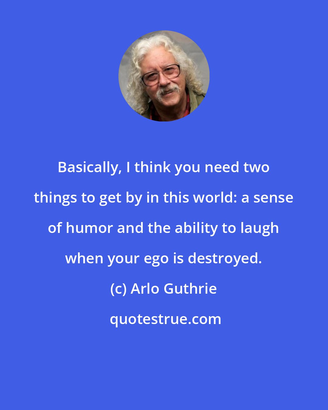 Arlo Guthrie: Basically, I think you need two things to get by in this world: a sense of humor and the ability to laugh when your ego is destroyed.