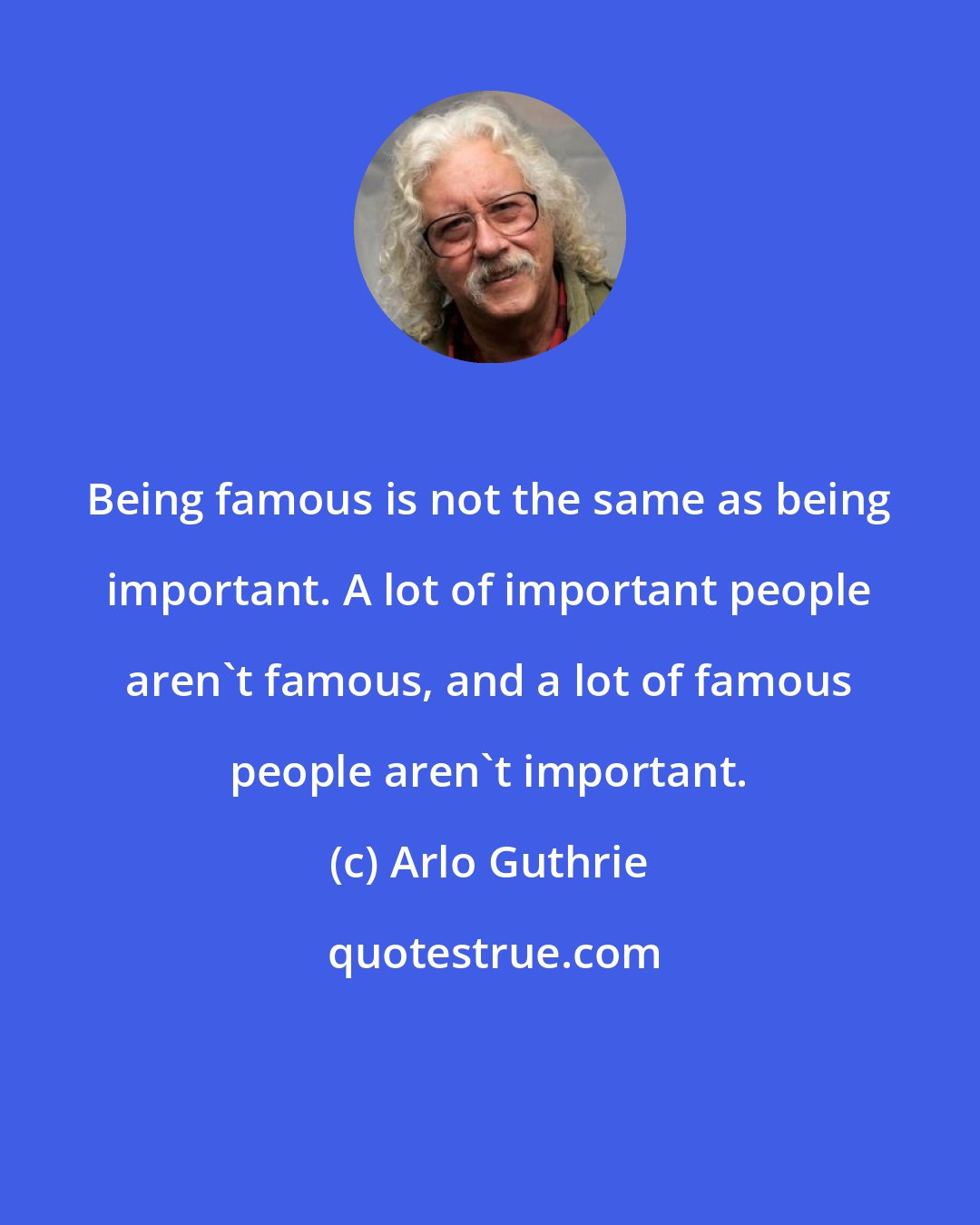 Arlo Guthrie: Being famous is not the same as being important. A lot of important people aren't famous, and a lot of famous people aren't important.