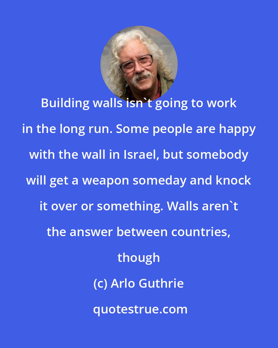 Arlo Guthrie: Building walls isn't going to work in the long run. Some people are happy with the wall in Israel, but somebody will get a weapon someday and knock it over or something. Walls aren't the answer between countries, though