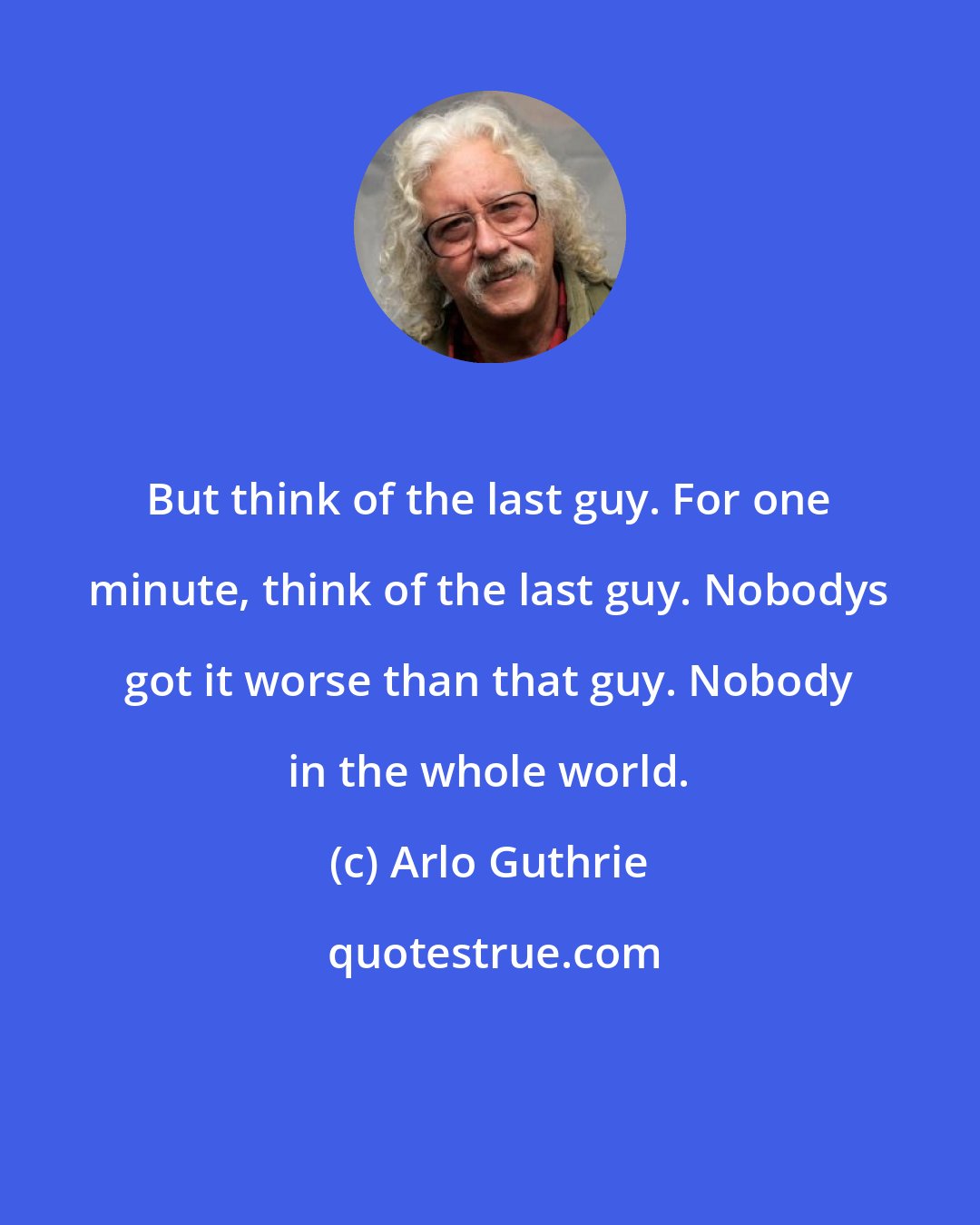 Arlo Guthrie: But think of the last guy. For one minute, think of the last guy. Nobodys got it worse than that guy. Nobody in the whole world.