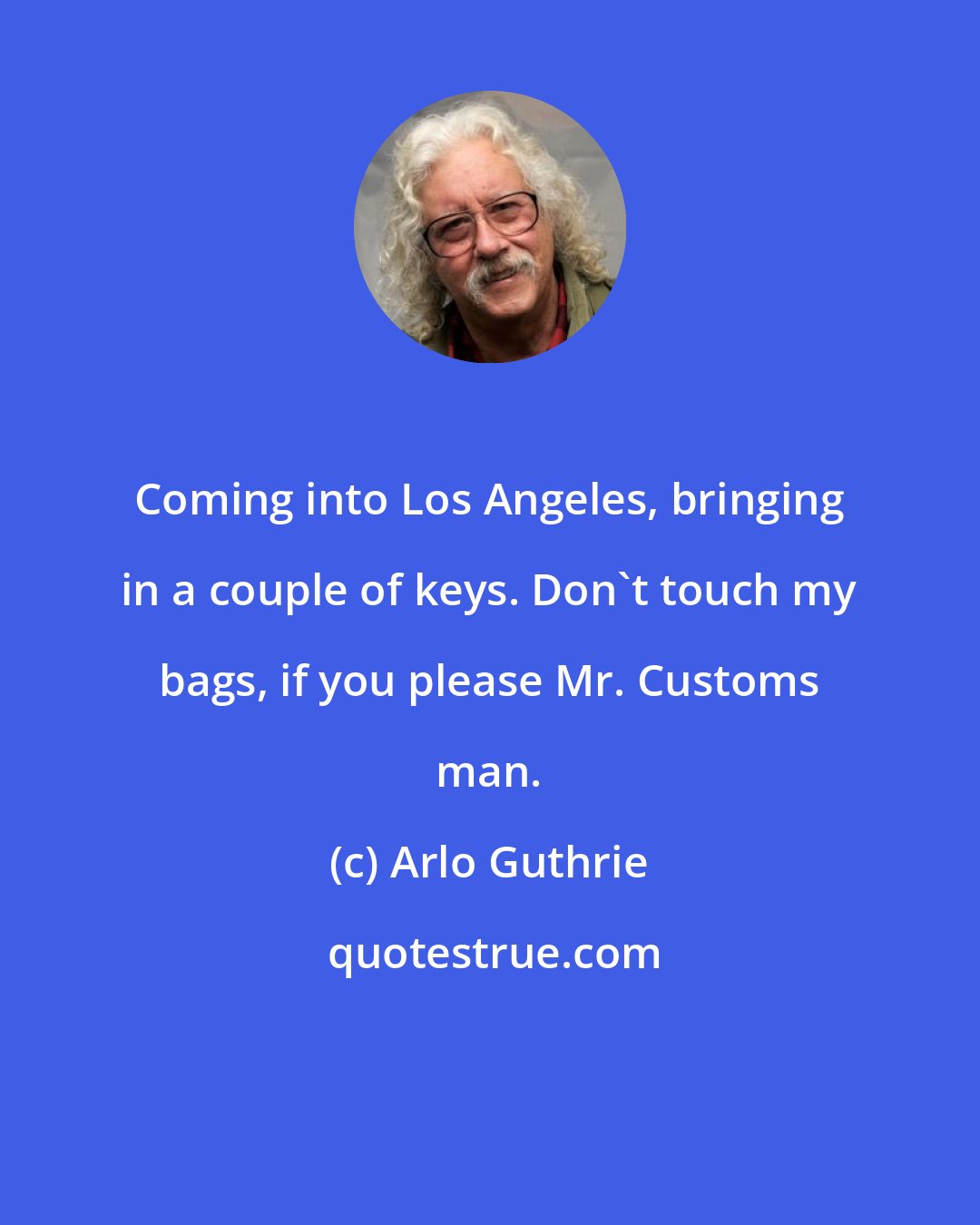 Arlo Guthrie: Coming into Los Angeles, bringing in a couple of keys. Don't touch my bags, if you please Mr. Customs man.