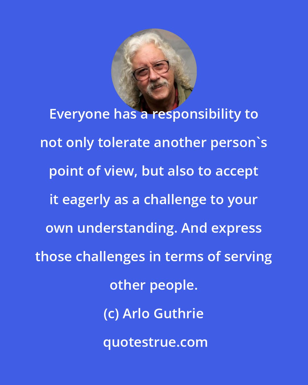 Arlo Guthrie: Everyone has a responsibility to not only tolerate another person's point of view, but also to accept it eagerly as a challenge to your own understanding. And express those challenges in terms of serving other people.