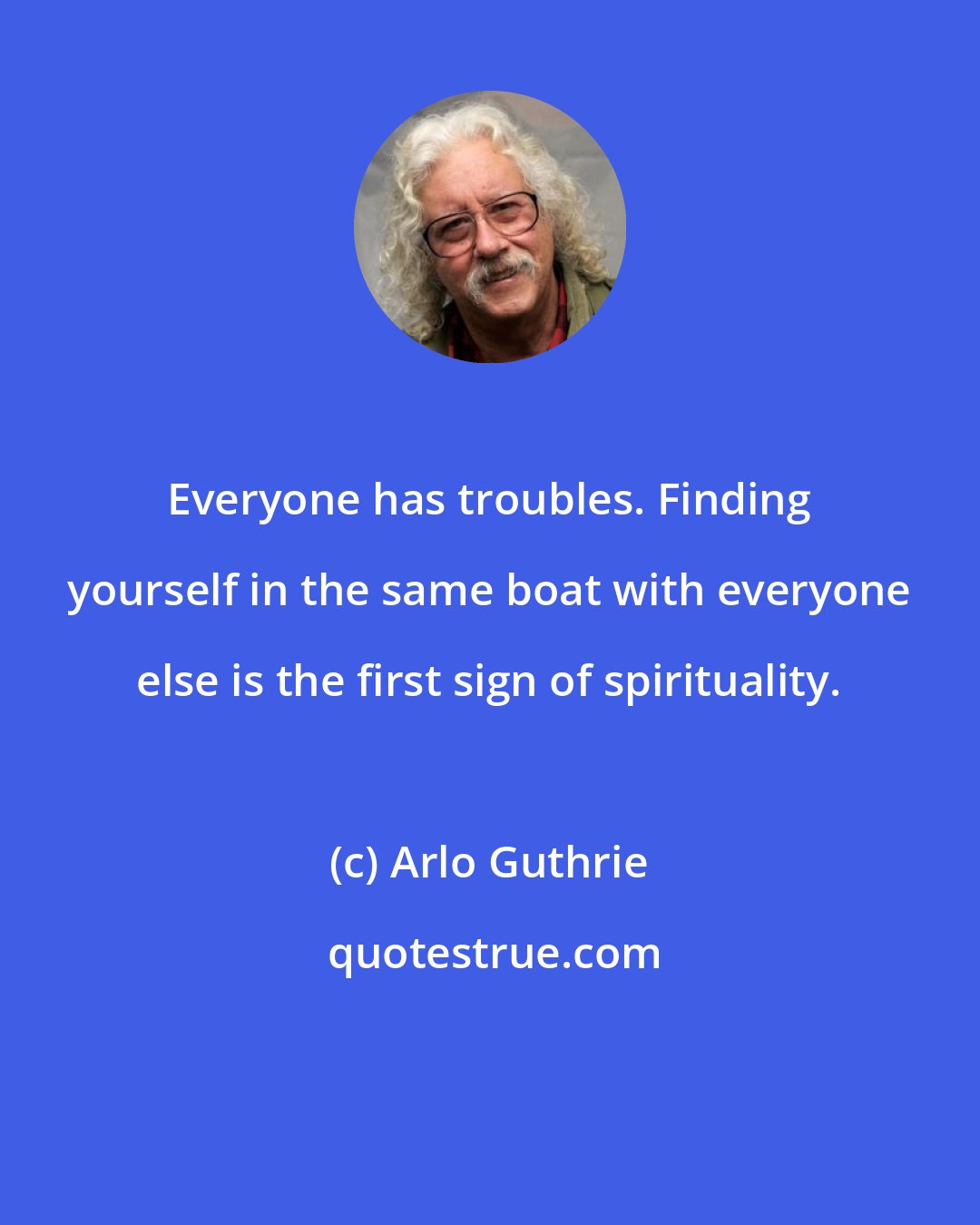 Arlo Guthrie: Everyone has troubles. Finding yourself in the same boat with everyone else is the first sign of spirituality.