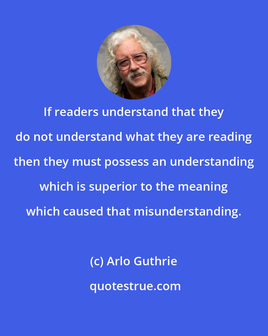 Arlo Guthrie: If readers understand that they do not understand what they are reading then they must possess an understanding which is superior to the meaning which caused that misunderstanding.