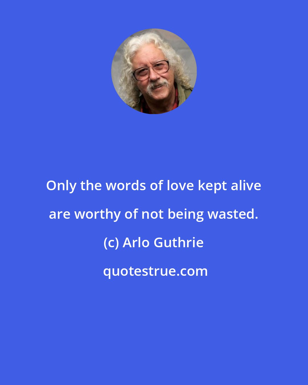 Arlo Guthrie: Only the words of love kept alive are worthy of not being wasted.