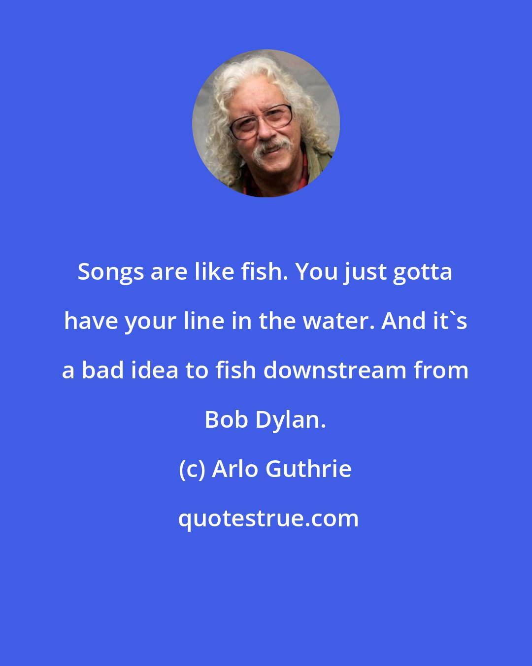 Arlo Guthrie: Songs are like fish. You just gotta have your line in the water. And it's a bad idea to fish downstream from Bob Dylan.