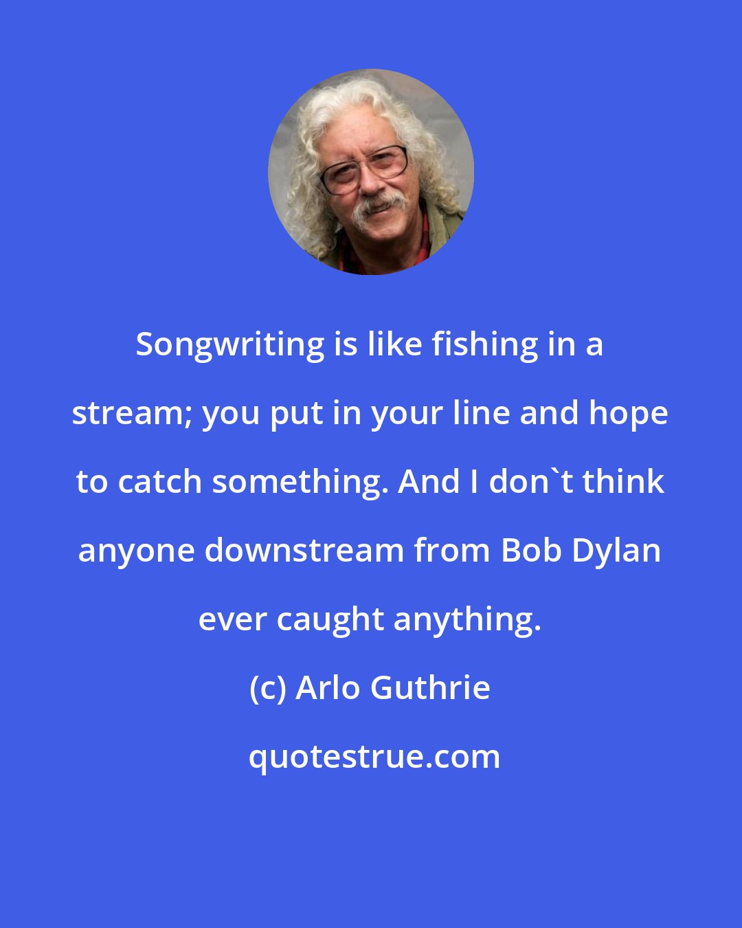 Arlo Guthrie: Songwriting is like fishing in a stream; you put in your line and hope to catch something. And I don't think anyone downstream from Bob Dylan ever caught anything.