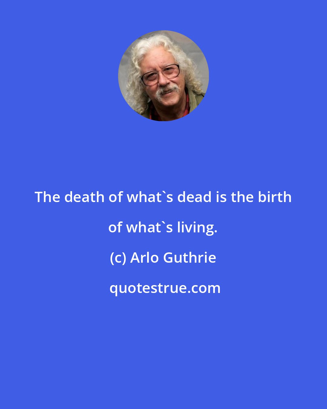 Arlo Guthrie: The death of what's dead is the birth of what's living.